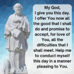 My God, I give you this day. I offer you, now, all of the good that I shall do and I promise to accept, for love of you, all of the difficulty that I shall meet. Help me to conduct myself during this day in a manner pleasing to you. Amen.